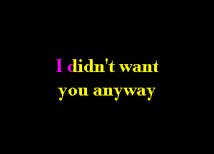 I didn't want

you anyway