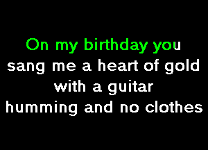 On my birthday you
sang me a heart of gold
with a guitar
humming and no clothes