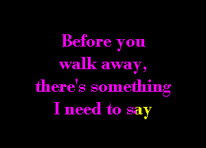 Before you
walk away,

there's something

I need to say