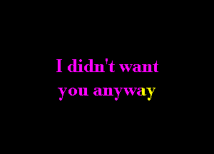 I didn't want

you anyway