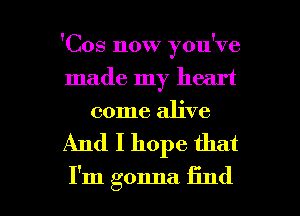 'Cos now you've
made my heart
come alive

And I hope that

I'm gonna find I