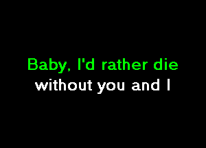Baby. I'd rather die

without you and l