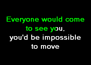 Everyone would come
to see you,

you'd be impossible
to move