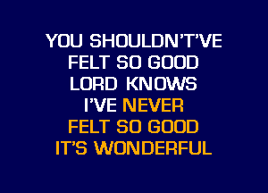 YOU SHOULDN'T'VE
FELT SO GOOD
LORD KNOWS

I'VE NEVER
FELT SO GOOD
IT'S WONDERFUL

g