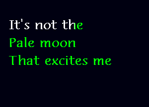 It's not the
Pale moon

That excites me