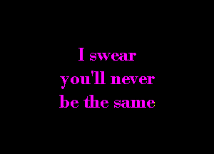 I swear

you'll never

be the same