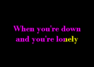 When you're down

and you're lonely