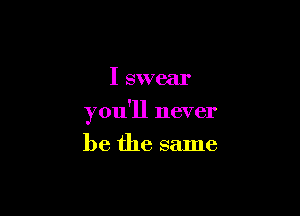 I swear

you'll never

be the same