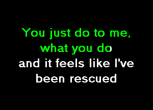 You just do to me,
what you do

and it feels like I've
been rescued