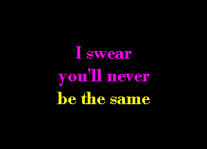 I swear

you'll never

be the same