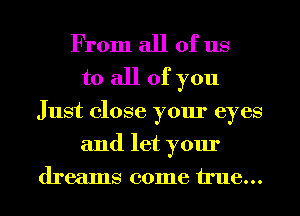 From all of us
to all of you
Just close your eyes
and let your
dreams come true...