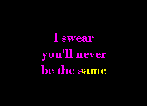 I swear

you'll never

be the same