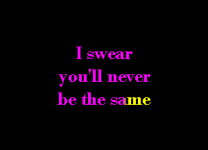 I swear

you'll never

be the same