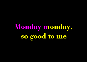 Monday monday,

so good to me