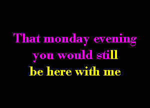 That monday evening
you would still

be here With me