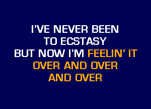 I'VE NEVER BEEN
TO ECSTASY
BUT NOW I'M FEELIN' IT
OVER AND OVER
AND OVER