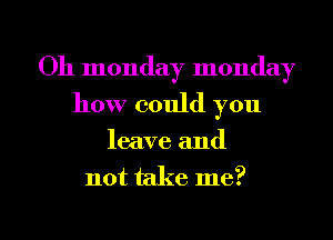 Oh monday monday
how could you
leave and
not take me?

Q
