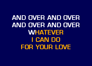 AND OVER AND OVER
AND OVER AND OVER
WHATEVER
I CAN DO
FOR YOUR LOVE