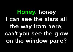 Honey, honey
I can see the stars all
the way from here,
can't you see the glow
on the window pane?