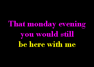 That monday evening
you would still

be here With me