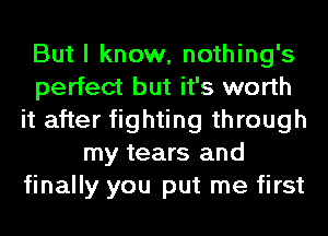 But I know, nothing's
perfect but it's worth
it after fighting through
my tears and
finally you put me first
