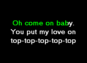 Oh come on baby.

You put my love on
top-top-top-top-top