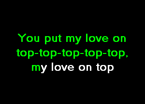 You put my love on

top-top-top-top-top,
my love on top