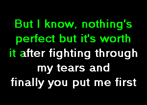 But I know, nothing's
perfect but it's worth
it after fighting through
my tears and
finally you put me first