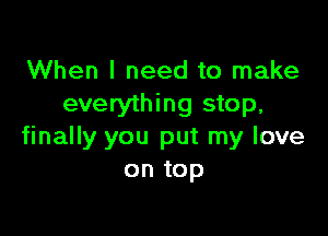 When I need to make
everything stop,

finally you put my love
on top