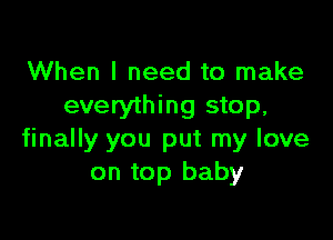 When I need to make
everything stop,

finally you put my love
on top baby