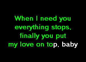 When I need you
everything stops,

finally you put
my love on top, baby