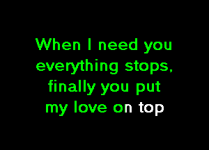 When I need you
everything stops,

finally you put
my love on top