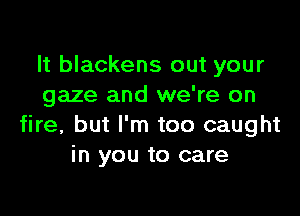 It blackens out your
gaze and we're on

fire, but I'm too caught
in you to care