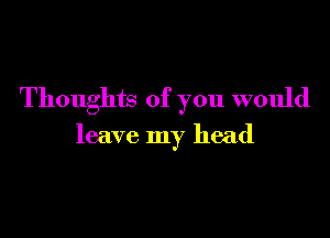 Thoughts of you would

leave my head