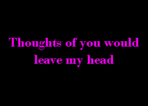 Thoughts of you would

leave my head