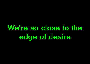 We're so close to the

edge of desire