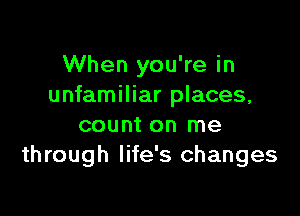 When you're in
unfamiliar places,

count on me
through life's changes