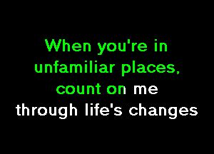 When you're in
unfamiliar places,

count on me
through life's changes