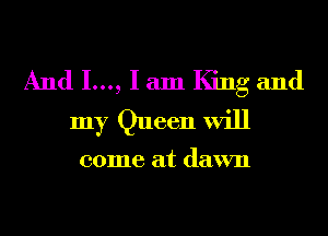And 1..., I am King and
my Queen will

come at dawn