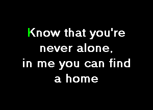 Know that you're
never alone,

in me you can find
a home