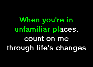 When you're in
unfamiliar places,

count on me
through life's changes