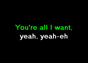 You're all I want,

yeah. yeah-eh