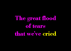 The great flood

of tears
that we've cried