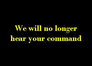 We will no longer

hear your command