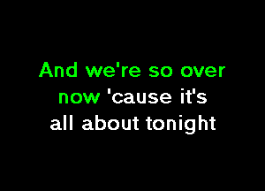 And we're so over

now 'cause it's
all about tonight