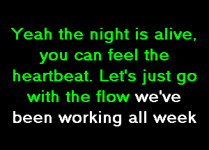 Yeah the night is alive,
you can feel the
heartbeat. Let's just go
with the flow we've
been working all week