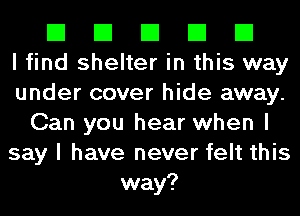 El El El El El
I find shelter in this way
under cover hide away.
Can you hear when I
say I have never felt this
way?