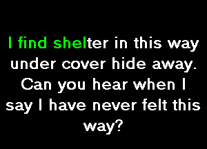 I find shelter in this way
under cover hide away.
Can you hear when I
say I have never felt this
way?