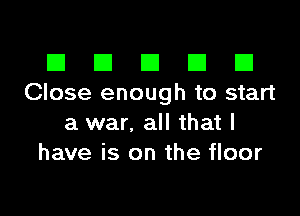 El III E El El
Close enough to start

a war. all that l
have is on the floor