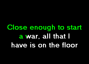 Close enough to start

a war. all that l
have is on the floor